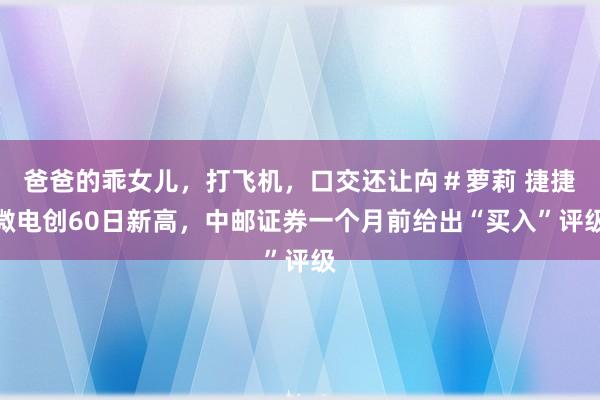 爸爸的乖女儿，打飞机，口交还让禸＃萝莉 捷捷微电创60日新高，中邮证券一个月前给出“买入”评级