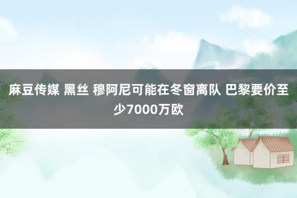 麻豆传媒 黑丝 穆阿尼可能在冬窗离队 巴黎要价至少7000万欧