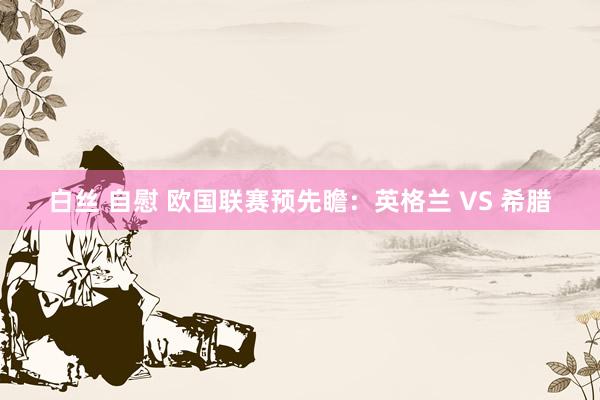 白丝 自慰 欧国联赛预先瞻：英格兰 VS 希腊