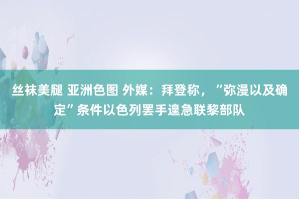 丝袜美腿 亚洲色图 外媒：拜登称，“弥漫以及确定”条件以色列罢手遑急联黎部队