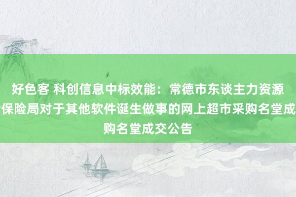 好色客 科创信息中标效能：常德市东谈主力资源和社会保险局对于其他软件诞生做事的网上超市采购名堂成交公告