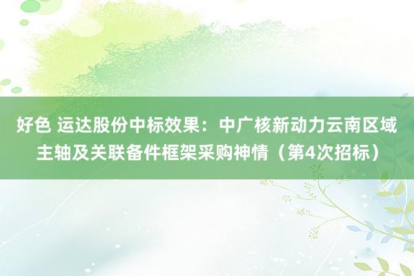 好色 运达股份中标效果：中广核新动力云南区域主轴及关联备件框架采购神情（第4次招标）