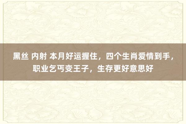 黑丝 内射 本月好运握住，四个生肖爱情到手，职业乞丐变王子，生存更好意思好