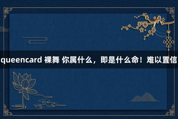 queencard 裸舞 你属什么，即是什么命！难以置信