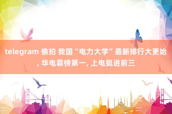 telegram 偷拍 我国“电力大学”最新排行大更始， 华电霸榜第一， 上电挺进前三