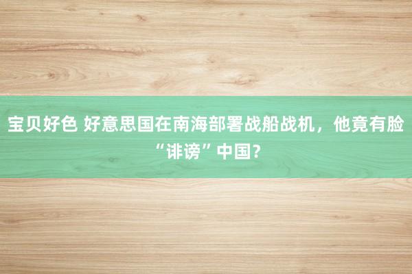 宝贝好色 好意思国在南海部署战船战机，他竟有脸“诽谤”中国？