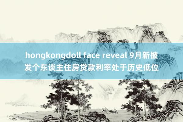 hongkongdoll face reveal 9月新披发个东谈主住房贷款利率处于历史低位