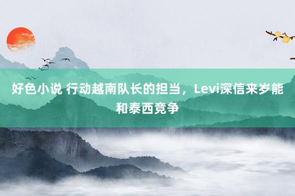 好色小说 行动越南队长的担当，Levi深信来岁能和泰西竞争