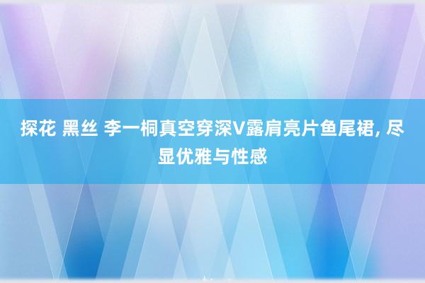 探花 黑丝 李一桐真空穿深V露肩亮片鱼尾裙， 尽显优雅与性感