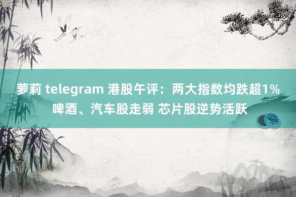 萝莉 telegram 港股午评：两大指数均跌超1% 啤酒、汽车股走弱 芯片股逆势活跃