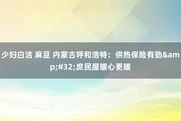 少妇白洁 麻豆 内蒙古呼和浩特：供热保险有劲&#32;庶民屋暖心更暖