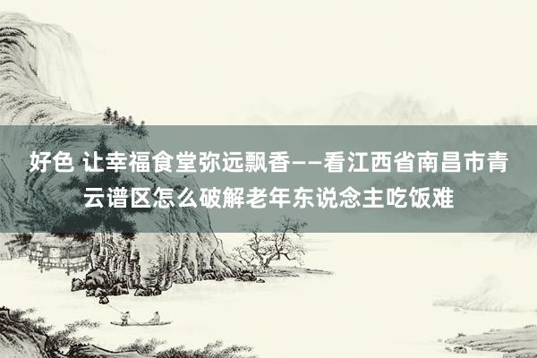 好色 让幸福食堂弥远飘香——看江西省南昌市青云谱区怎么破解老年东说念主吃饭难