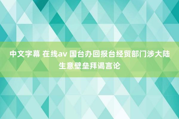 中文字幕 在线av 国台办回报台经贸部门涉大陆生意壁垒拜谒言论