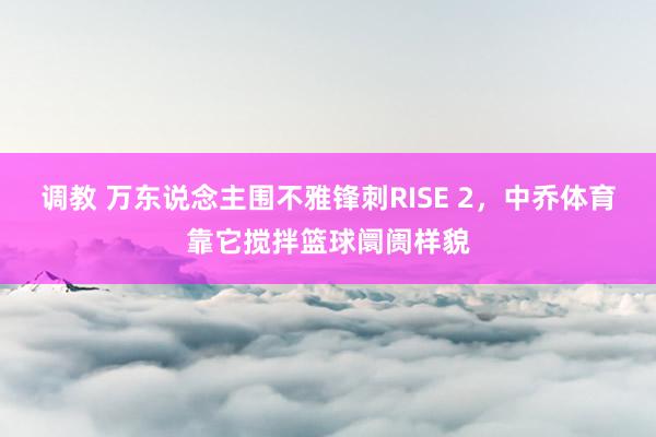 调教 万东说念主围不雅锋刺RISE 2，中乔体育靠它搅拌篮球阛阓样貌