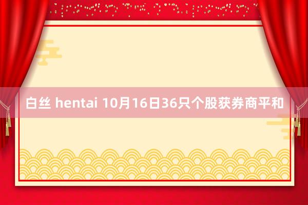 白丝 hentai 10月16日36只个股获券商平和