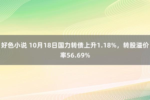 好色小说 10月18日国力转债上升1.18%，转股溢价率56.69%