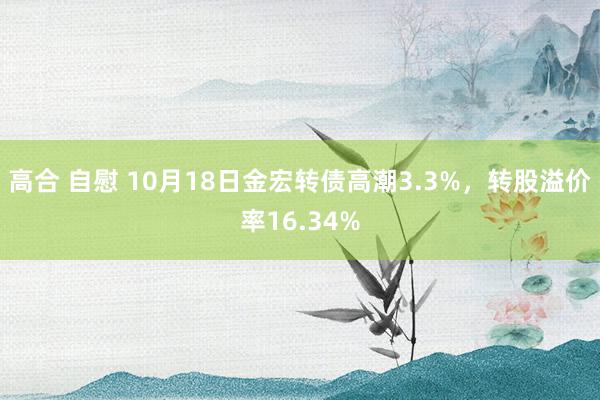 高合 自慰 10月18日金宏转债高潮3.3%，转股溢价率16.34%