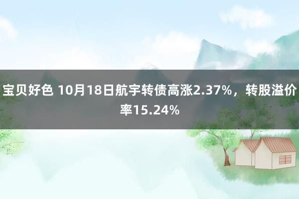 宝贝好色 10月18日航宇转债高涨2.37%，转股溢价率15.24%