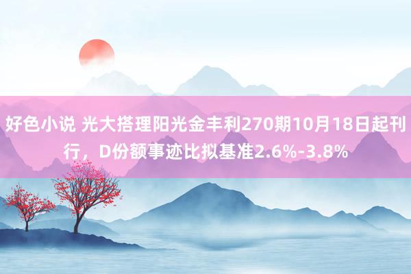 好色小说 光大搭理阳光金丰利270期10月18日起刊行，D份额事迹比拟基准2.6%-3.8%