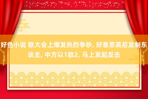 好色小说 联大会上爆发热烈争吵， 好意思英后发制东谈主， 中方以1敌2， 马上发起反击