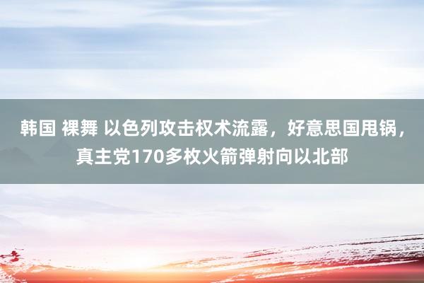 韩国 裸舞 以色列攻击权术流露，好意思国甩锅，真主党170多枚火箭弹射向以北部