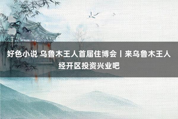 好色小说 乌鲁木王人首届住博会丨来乌鲁木王人经开区投资兴业吧