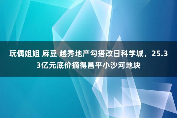 玩偶姐姐 麻豆 越秀地产勾搭改日科学城，25.33亿元底价摘得昌平小沙河地块