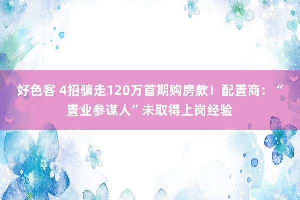 好色客 4招骗走120万首期购房款！配置商：“置业参谋人”未取得上岗经验