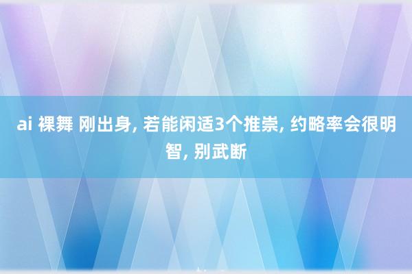 ai 裸舞 刚出身， 若能闲适3个推崇， 约略率会很明智， 别武断