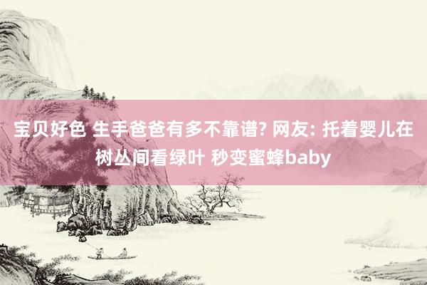 宝贝好色 生手爸爸有多不靠谱? 网友: 托着婴儿在树丛间看绿叶 秒变蜜蜂baby