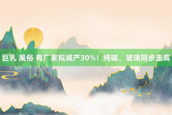 巨乳 風俗 有厂家拟减产30%！纯碱、玻璃同步走高