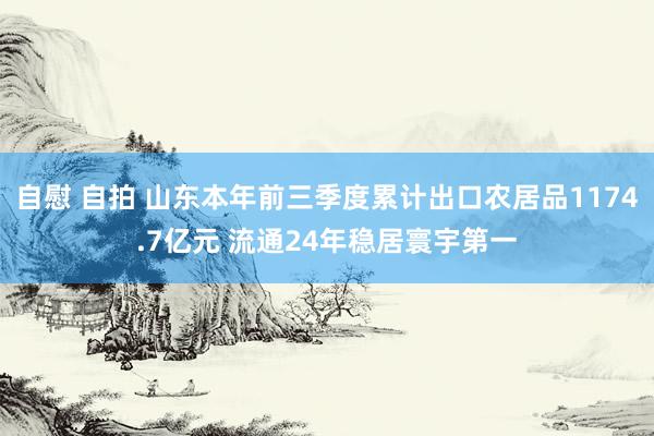 自慰 自拍 山东本年前三季度累计出口农居品1174.7亿元 流通24年稳居寰宇第一