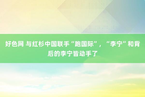 好色网 与红杉中国联手“跑国际”，“李宁”和背后的李宁皆动手了