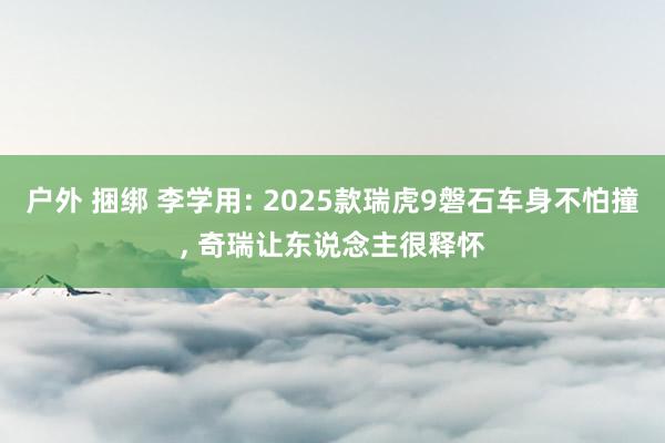 户外 捆绑 李学用: 2025款瑞虎9磐石车身不怕撞， 奇瑞让东说念主很释怀