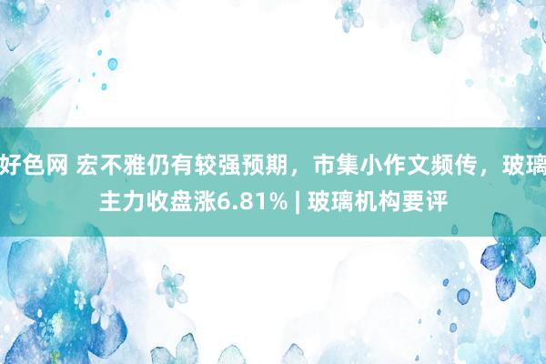 好色网 宏不雅仍有较强预期，市集小作文频传，玻璃主力收盘涨6.81% | 玻璃机构要评