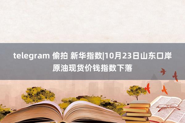 telegram 偷拍 新华指数|10月23日山东口岸原油现货价钱指数下落