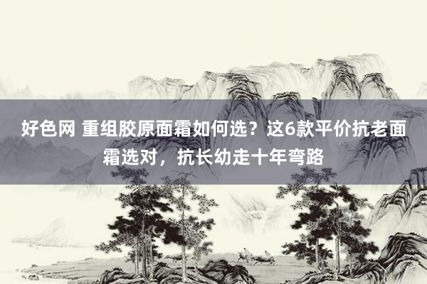 好色网 重组胶原面霜如何选？这6款平价抗老面霜选对，抗长幼走十年弯路