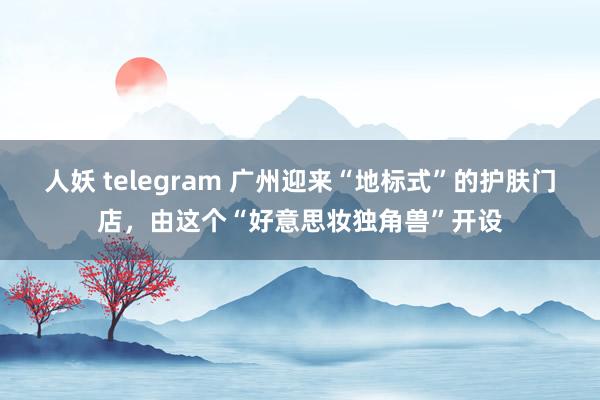 人妖 telegram 广州迎来“地标式”的护肤门店，由这个“好意思妆独角兽”开设