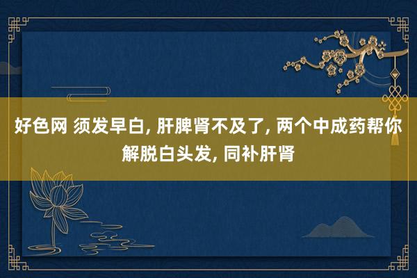 好色网 须发早白， 肝脾肾不及了， 两个中成药帮你解脱白头发， 同补肝肾