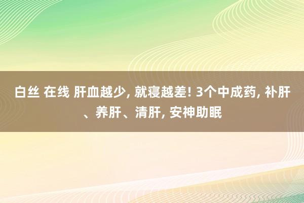 白丝 在线 肝血越少， 就寝越差! 3个中成药， 补肝、养肝、清肝， 安神助眠