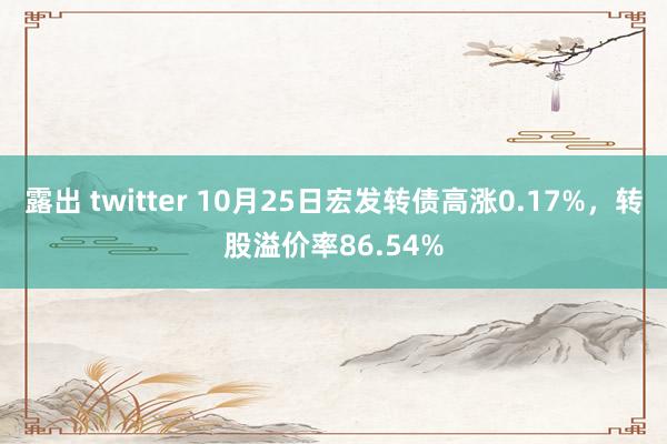 露出 twitter 10月25日宏发转债高涨0.17%，转股溢价率86.54%