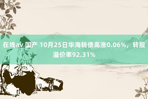 在线av 国产 10月25日华海转债高涨0.06%，转股溢价率92.31%