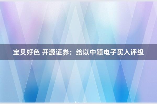 宝贝好色 开源证券：给以中颖电子买入评级