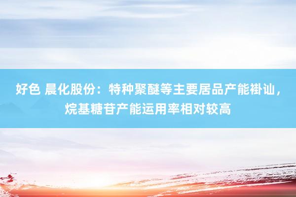 好色 晨化股份：特种聚醚等主要居品产能褂讪，烷基糖苷产能运用率相对较高