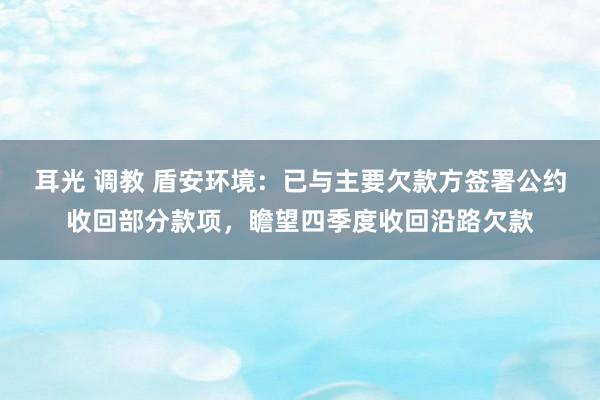 耳光 调教 盾安环境：已与主要欠款方签署公约收回部分款项，瞻望四季度收回沿路欠款