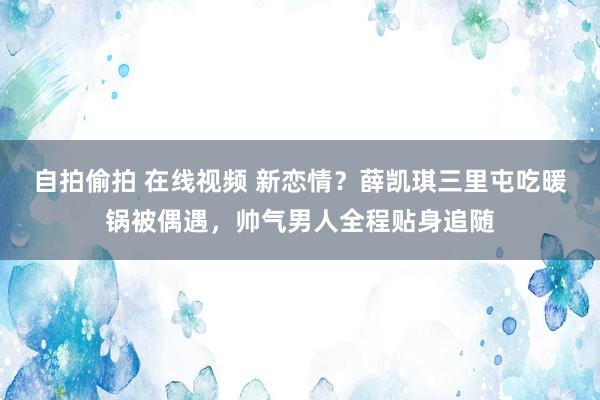 自拍偷拍 在线视频 新恋情？薛凯琪三里屯吃暖锅被偶遇，帅气男人全程贴身追随