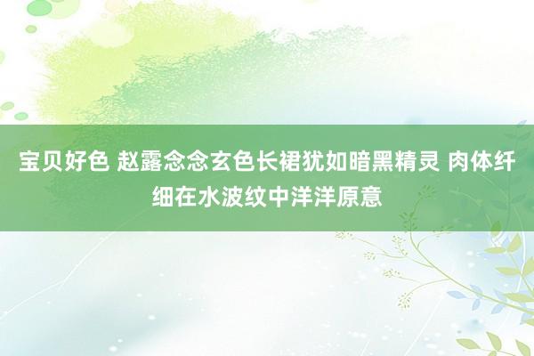 宝贝好色 赵露念念玄色长裙犹如暗黑精灵 肉体纤细在水波纹中洋洋原意