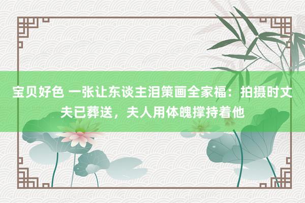 宝贝好色 一张让东谈主泪策画全家福：拍摄时丈夫已葬送，夫人用体魄撑持着他