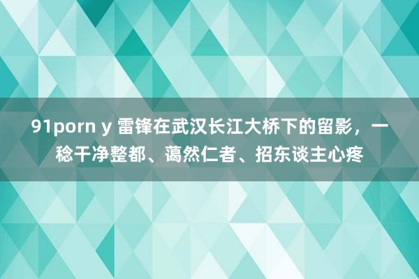 91porn y 雷锋在武汉长江大桥下的留影，一稔干净整都、蔼然仁者、招东谈主心疼