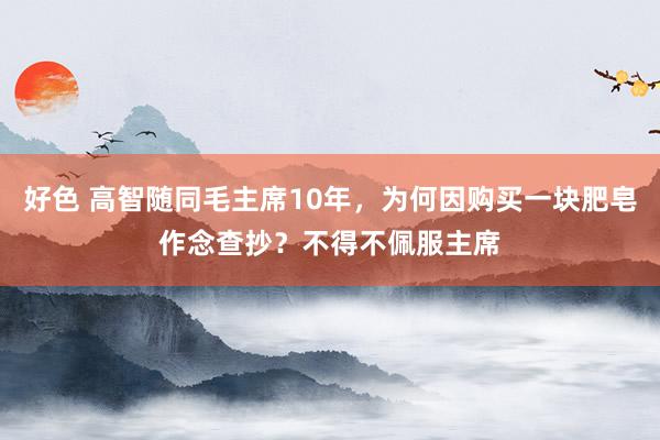 好色 高智随同毛主席10年，为何因购买一块肥皂作念查抄？不得不佩服主席